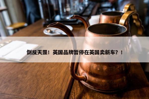 倒反天罡！英国品牌暂停在英国卖新车？！