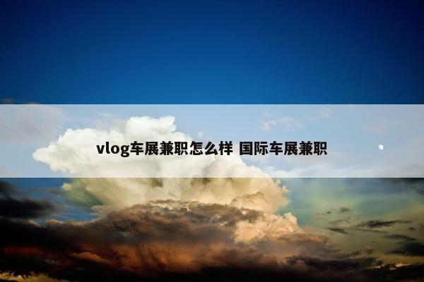 vlog车展兼职怎么样 国际车展兼职