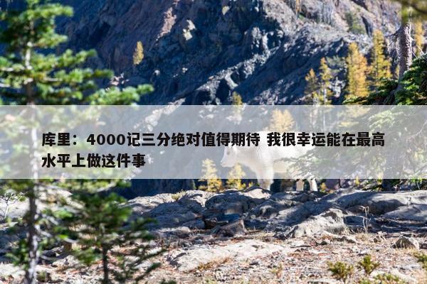 库里：4000记三分绝对值得期待 我很幸运能在最高水平上做这件事