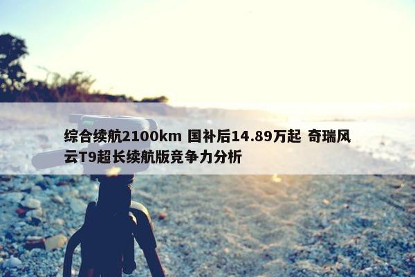 综合续航2100km 国补后14.89万起 奇瑞风云T9超长续航版竞争力分析