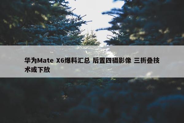 华为Mate X6爆料汇总 后置四摄影像 三折叠技术或下放