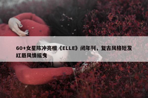 60+女星陈冲亮相《ELLE》闭年刊，复古风格短发红唇风情摇曳