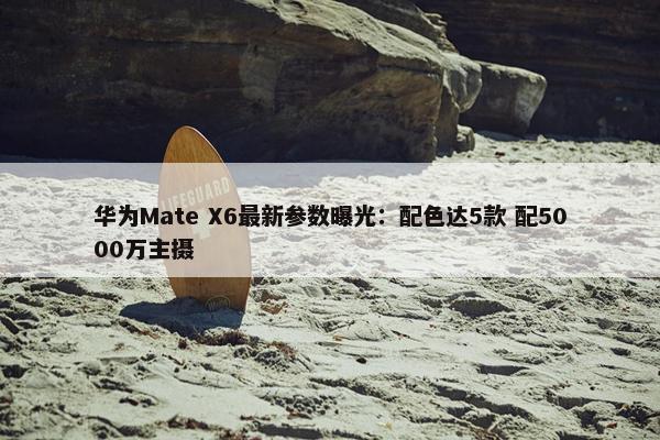 华为Mate X6最新参数曝光：配色达5款 配5000万主摄