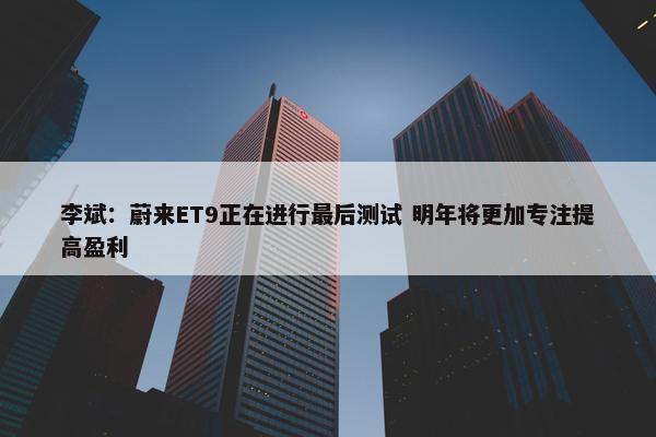 李斌：蔚来ET9正在进行最后测试 明年将更加专注提高盈利