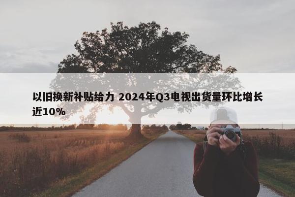 以旧换新补贴给力 2024年Q3电视出货量环比增长近10%