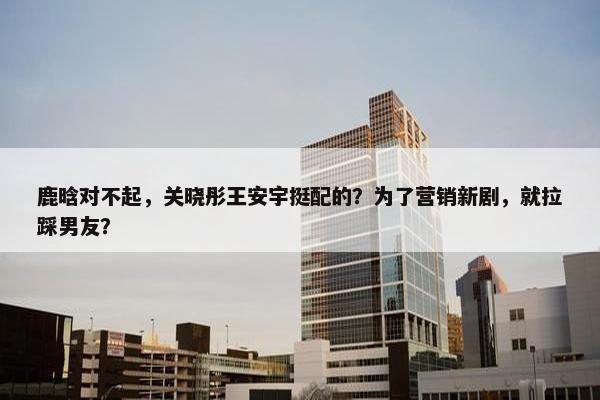 鹿晗对不起，关晓彤王安宇挺配的？为了营销新剧，就拉踩男友？