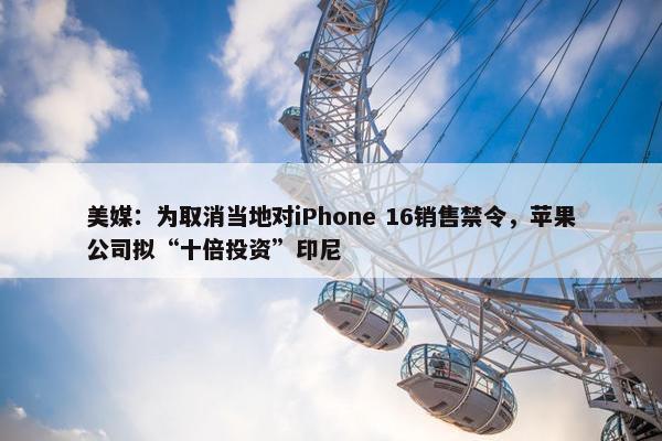 美媒：为取消当地对iPhone 16销售禁令，苹果公司拟“十倍投资”印尼