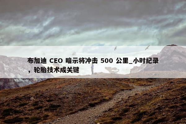 布加迪 CEO 暗示将冲击 500 公里_小时纪录，轮胎技术成关键