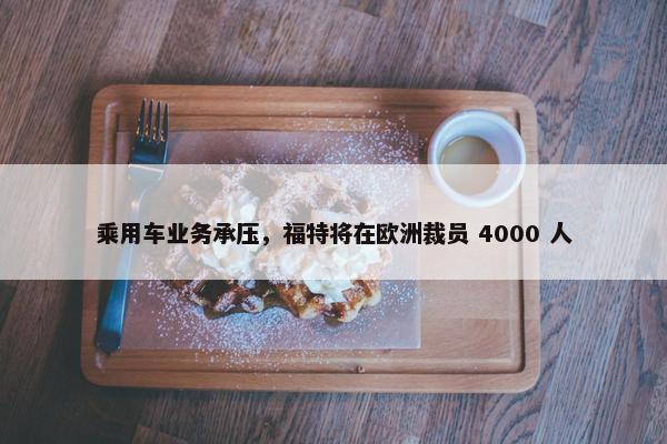 乘用车业务承压，福特将在欧洲裁员 4000 人