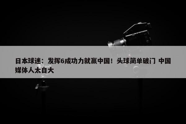 日本球迷：发挥6成功力就赢中国！头球简单破门 中国媒体人太自大