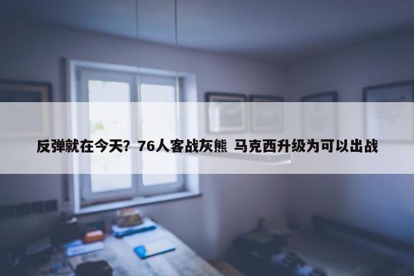 反弹就在今天？76人客战灰熊 马克西升级为可以出战