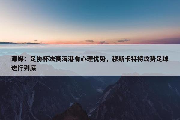 津媒：足协杯决赛海港有心理优势，穆斯卡特将攻势足球进行到底