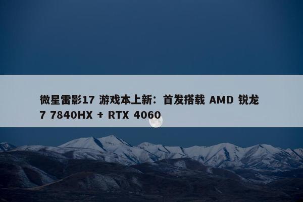 微星雷影17 游戏本上新：首发搭载 AMD 锐龙 7 7840HX + RTX 4060