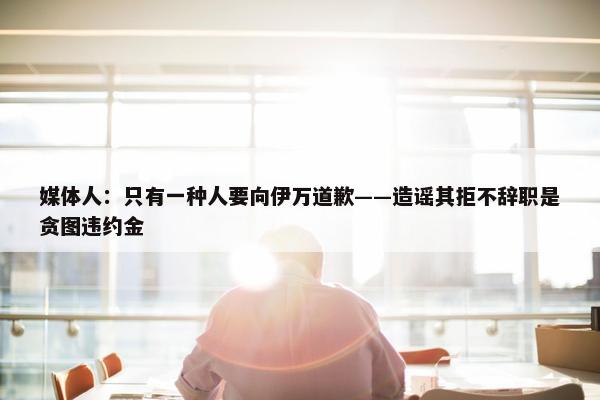 媒体人：只有一种人要向伊万道歉——造谣其拒不辞职是贪图违约金