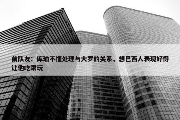 前队友：库珀不懂处理与大罗的关系，想巴西人表现好得让他吃跟玩