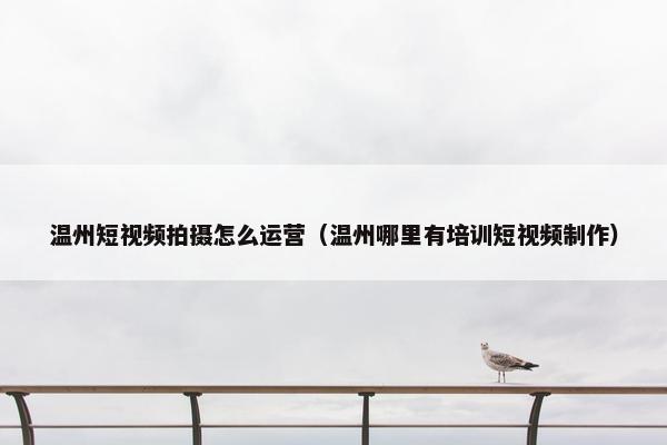 温州短视频拍摄怎么运营（温州哪里有培训短视频制作）