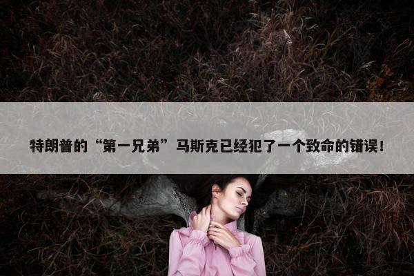 特朗普的“第一兄弟”马斯克已经犯了一个致命的错误！