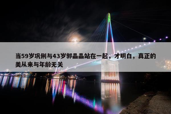 当59岁巩俐与43岁郭晶晶站在一起，才明白，真正的美从来与年龄无关