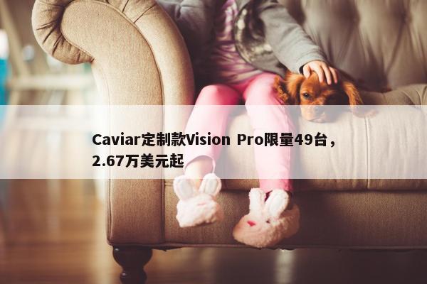 Caviar定制款Vision Pro限量49台，2.67万美元起