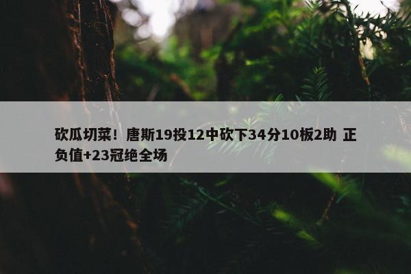 砍瓜切菜！唐斯19投12中砍下34分10板2助 正负值+23冠绝全场