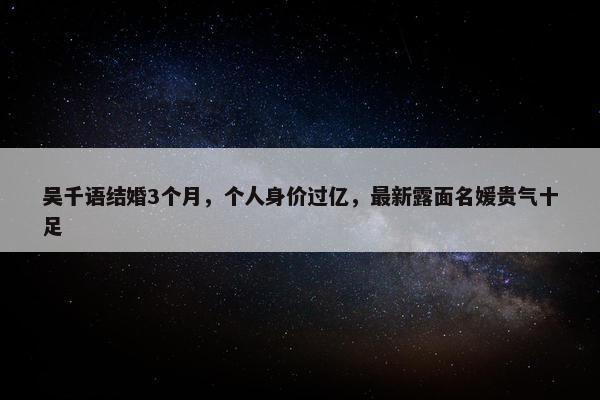 吴千语结婚3个月，个人身价过亿，最新露面名媛贵气十足