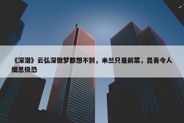 《深潜》云弘深做梦都想不到，米兰只是前菜，昆吾令人细思极恐