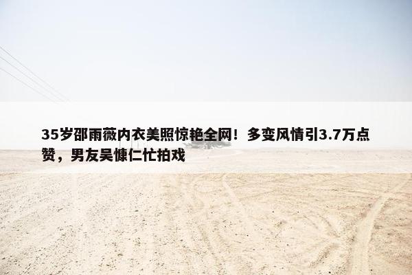 35岁邵雨薇内衣美照惊艳全网！多变风情引3.7万点赞，男友吴慷仁忙拍戏