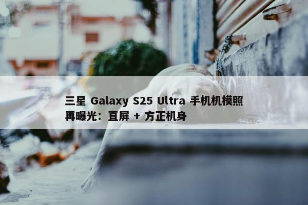 三星 Galaxy S25 Ultra 手机机模照再曝光：直屏 + 方正机身