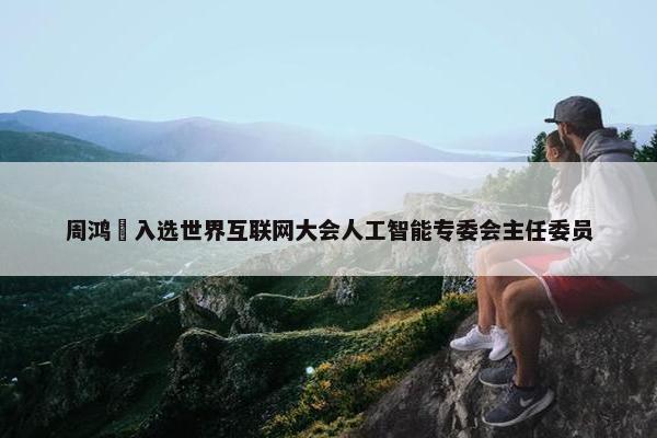 周鸿祎入选世界互联网大会人工智能专委会主任委员