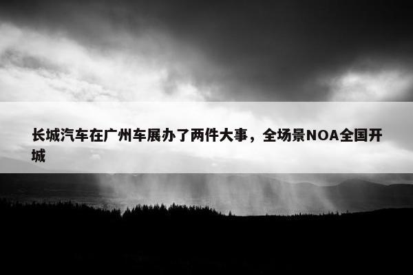 长城汽车在广州车展办了两件大事，全场景NOA全国开城