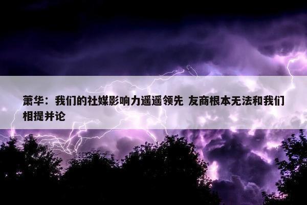 萧华：我们的社媒影响力遥遥领先 友商根本无法和我们相提并论