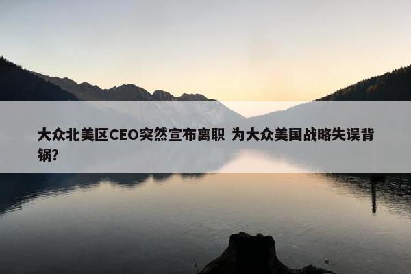 大众北美区CEO突然宣布离职 为大众美国战略失误背锅？