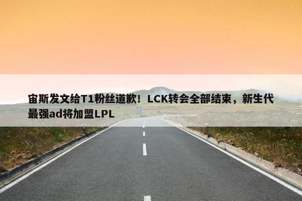 宙斯发文给T1粉丝道歉！LCK转会全部结束，新生代最强ad将加盟LPL