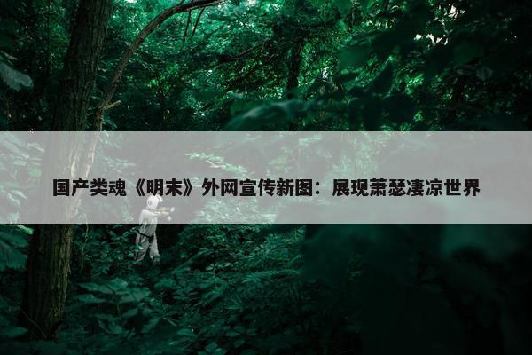 国产类魂《明末》外网宣传新图：展现萧瑟凄凉世界