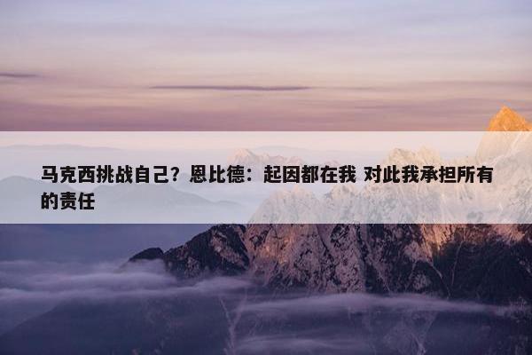 马克西挑战自己？恩比德：起因都在我 对此我承担所有的责任