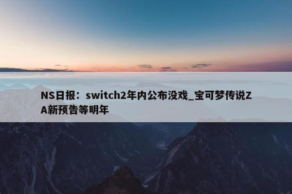 NS日报：switch2年内公布没戏_宝可梦传说ZA新预告等明年