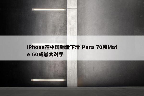 iPhone在中国销量下滑 Pura 70和Mate 60成最大对手