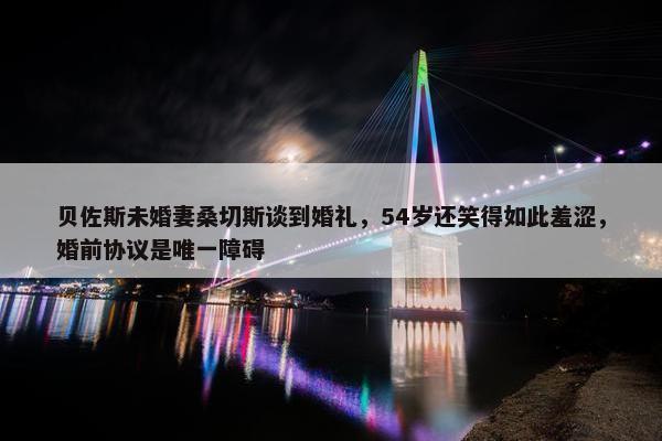 贝佐斯未婚妻桑切斯谈到婚礼，54岁还笑得如此羞涩，婚前协议是唯一障碍