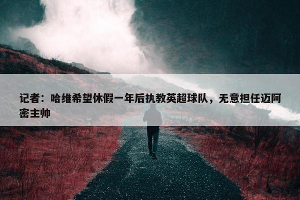 记者：哈维希望休假一年后执教英超球队，无意担任迈阿密主帅