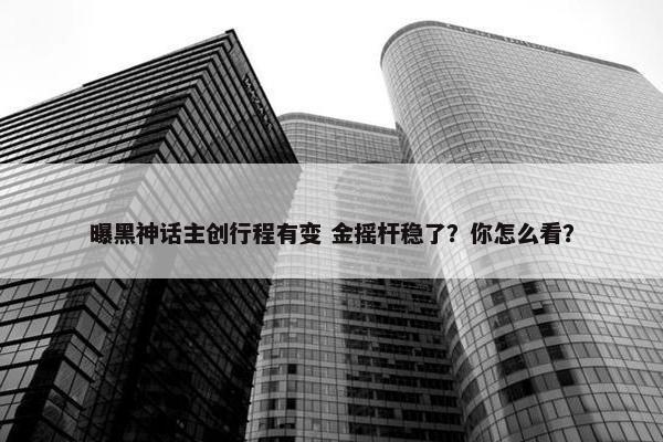 曝黑神话主创行程有变 金摇杆稳了？你怎么看？