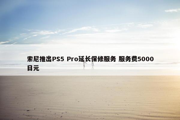 索尼推出PS5 Pro延长保修服务 服务费5000日元