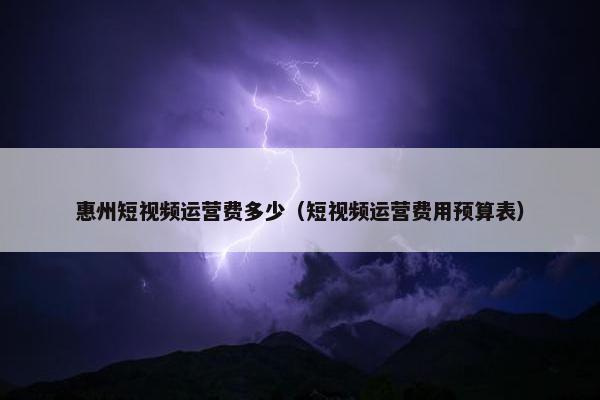 惠州短视频运营费多少（短视频运营费用预算表）