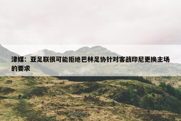 津媒：亚足联很可能拒绝巴林足协针对客战印尼更换主场的要求