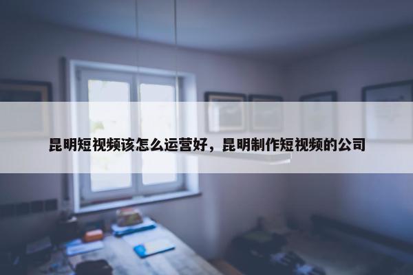 昆明短视频该怎么运营好，昆明制作短视频的公司