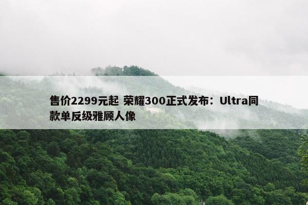 售价2299元起 荣耀300正式发布：Ultra同款单反级雅顾人像