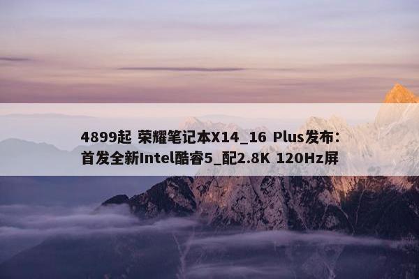 4899起 荣耀笔记本X14_16 Plus发布：首发全新Intel酷睿5_配2.8K 120Hz屏