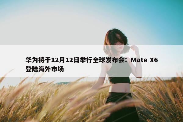 华为将于12月12日举行全球发布会：Mate X6登陆海外市场