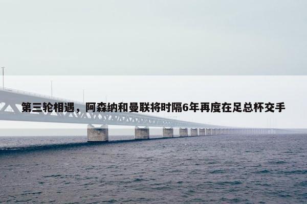 第三轮相遇，阿森纳和曼联将时隔6年再度在足总杯交手