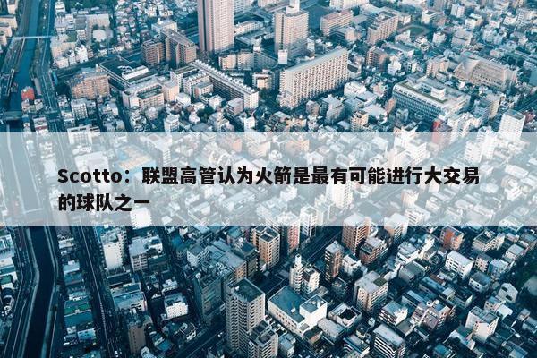 Scotto：联盟高管认为火箭是最有可能进行大交易的球队之一