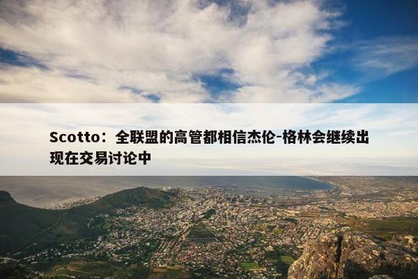 Scotto：全联盟的高管都相信杰伦-格林会继续出现在交易讨论中